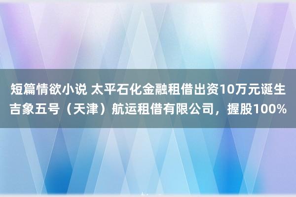 短篇情欲小说 太平石化金融租借出资10万元诞生吉象五号（天津）航运租借有限公司，握股100%