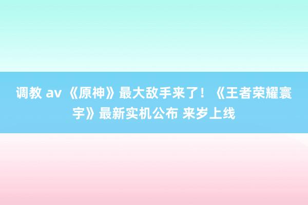 调教 av 《原神》最大敌手来了！《王者荣耀寰宇》最新实机公布 来岁上线