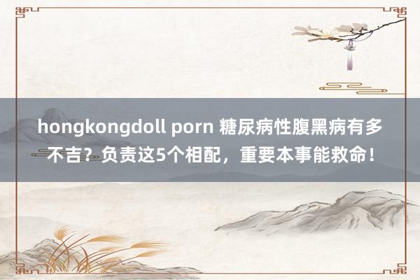 hongkongdoll porn 糖尿病性腹黑病有多不吉？负责这5个相配，重要本事能救命！