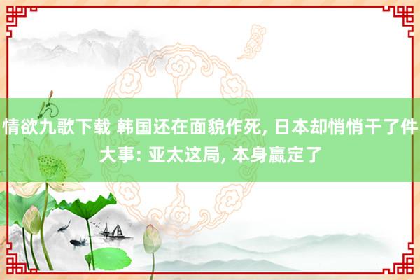 情欲九歌下载 韩国还在面貌作死, 日本却悄悄干了件大事: 亚太这局, 本身赢定了