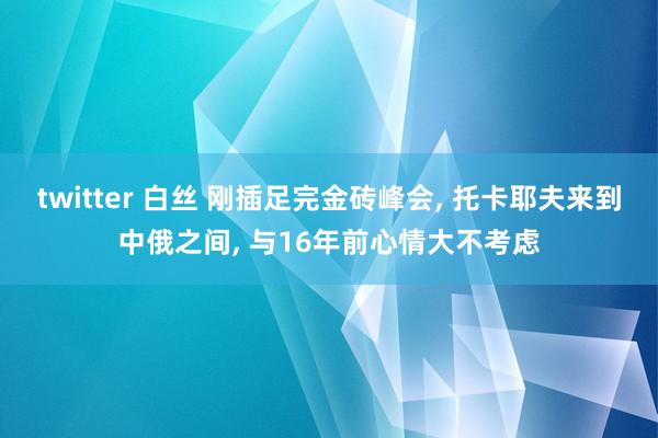 twitter 白丝 刚插足完金砖峰会， 托卡耶夫来到中俄之间， 与16年前心情大不考虑