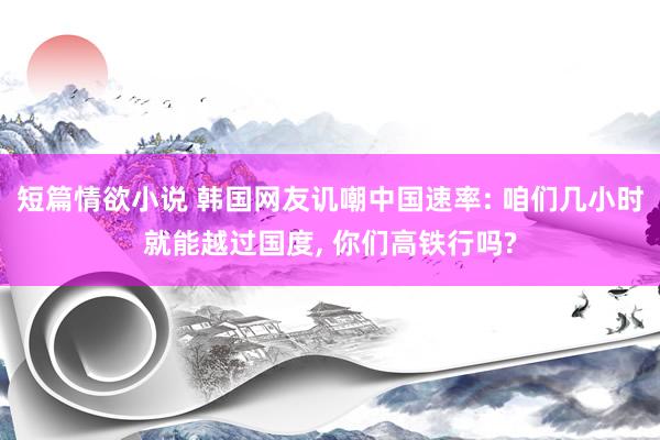 短篇情欲小说 韩国网友讥嘲中国速率: 咱们几小时就能越过国度， 你们高铁行吗?