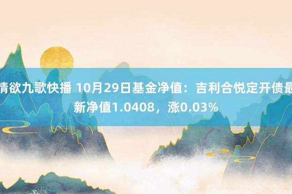 情欲九歌快播 10月29日基金净值：吉利合悦定开债最新净值1.0408，涨0.03%