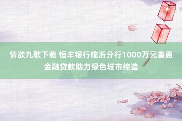 情欲九歌下载 恒丰银行临沂分行1000万元普惠金融贷款助力绿色城市缔造