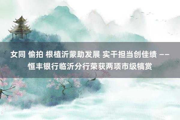 女同 偷拍 根植沂蒙助发展 实干担当创佳绩 ——恒丰银行临沂分行荣获两项市级犒赏