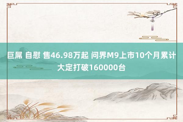 巨屌 自慰 售46.98万起 问界M9上市10个月累计大定打破160000台