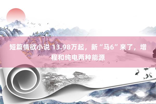 短篇情欲小说 13.98万起，新“马6”来了，增程和纯电两种能源