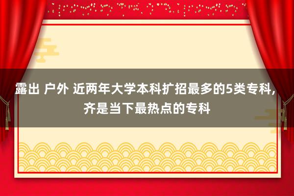 露出 户外 近两年大学本科扩招最多的5类专科， 齐是当下最热点的专科