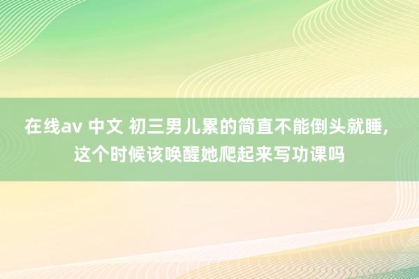 在线av 中文 初三男儿累的简直不能倒头就睡， 这个时候该唤醒她爬起来写功课吗