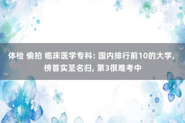 体检 偷拍 临床医学专科: 国内排行前10的大学， 榜首实至名归， 第3很难考中