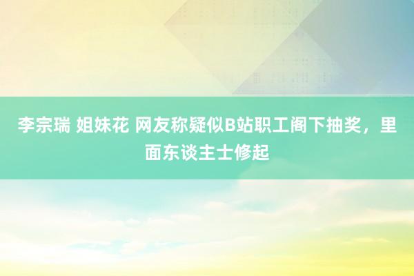 李宗瑞 姐妹花 网友称疑似B站职工阁下抽奖，里面东谈主士修起