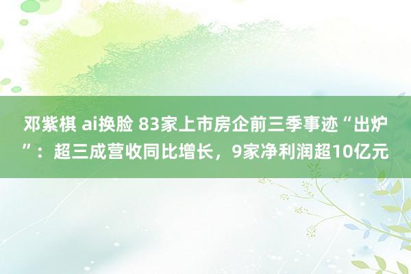 邓紫棋 ai换脸 83家上市房企前三季事迹“出炉”：超三成营收同比增长，9家净利润超10亿元