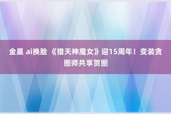 金晨 ai换脸 《猎天神魔女》迎15周年！变装贪图师共享贺图