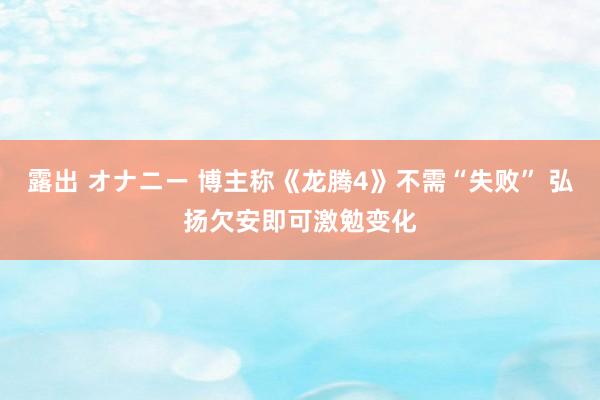 露出 オナニー 博主称《龙腾4》不需“失败” 弘扬欠安即可激勉变化