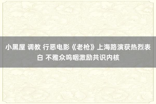 小黑屋 调教 行恶电影《老枪》上海路演获热烈表白 不雅众呜咽激励共识内核