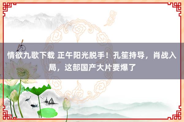 情欲九歌下载 正午阳光脱手！孔笙持导，肖战入局，这部国产大片要爆了