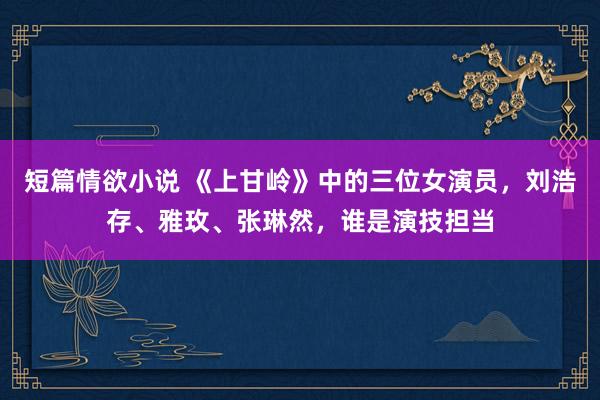 短篇情欲小说 《上甘岭》中的三位女演员，刘浩存、雅玫、张琳然，谁是演技担当