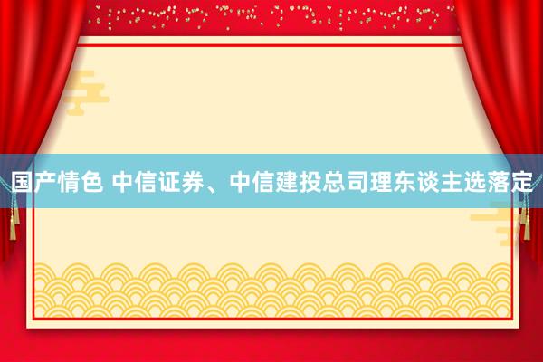 国产情色 中信证券、中信建投总司理东谈主选落定