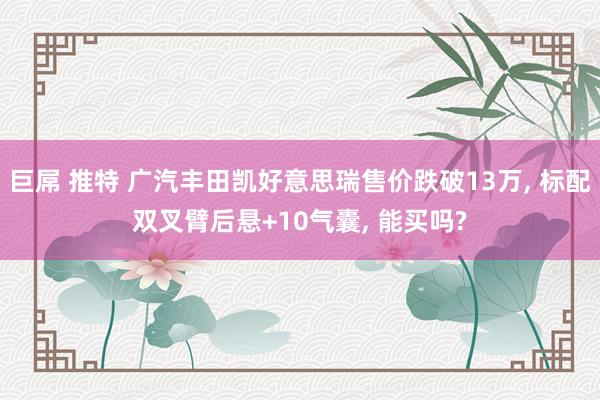 巨屌 推特 广汽丰田凯好意思瑞售价跌破13万, 标配双叉臂后悬+10气囊, 能买吗?