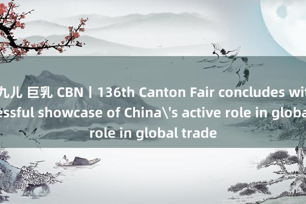 九儿 巨乳 CBN丨136th Canton Fair concludes with successful showcase of China's active role in global trade