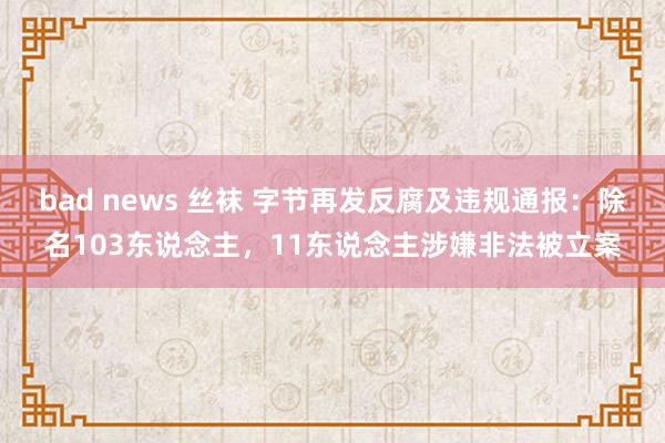 bad news 丝袜 字节再发反腐及违规通报：除名103东说念主，11东说念主涉嫌非法被立案