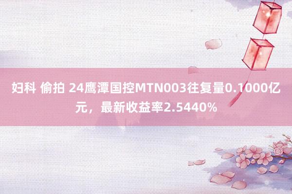 妇科 偷拍 24鹰潭国控MTN003往复量0.1000亿元，最新收益率2.5440%