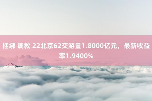 捆绑 调教 22北京62交游量1.8000亿元，最新收益率1.9400%