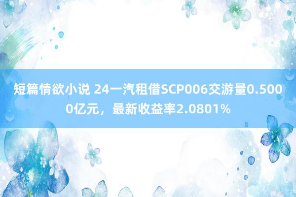 短篇情欲小说 24一汽租借SCP006交游量0.5000亿元，最新收益率2.0801%