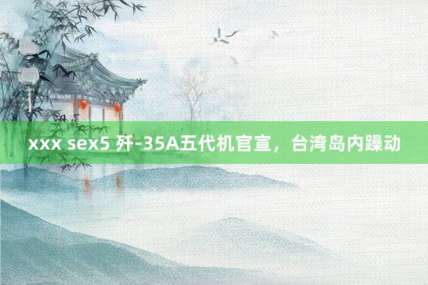 xxx sex5 歼-35A五代机官宣，台湾岛内躁动