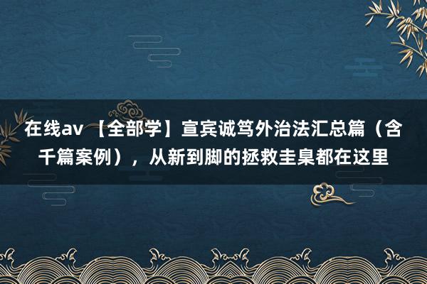 在线av 【全部学】宣宾诚笃外治法汇总篇（含千篇案例），从新到脚的拯救圭臬都在这里