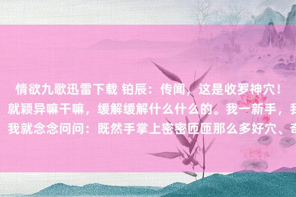 情欲九歌迅雷下载 铂辰：传闻，这是收罗神穴！是中医的精华。按一按，就颖异嘛干嘛，缓解缓解什么什么的。我一新手，我也不懂，我也懒记，我就念念问问：既然手掌上密密匝匝那么多好穴、奇穴、妙穴、灵穴，那我每天快烦闷乐的，多...