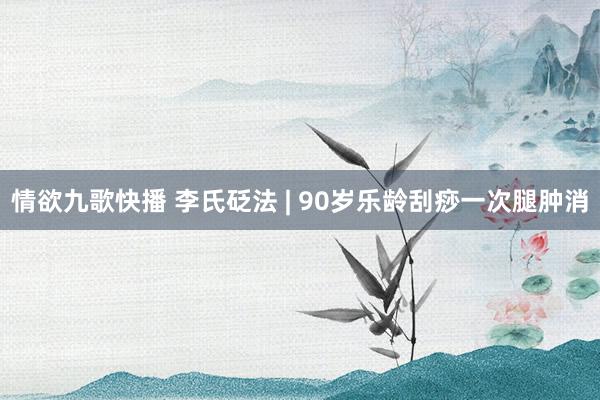 情欲九歌快播 李氏砭法 | 90岁乐龄刮痧一次腿肿消