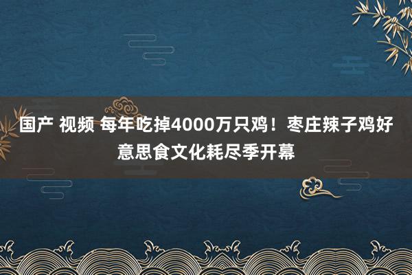 国产 视频 每年吃掉4000万只鸡！枣庄辣子鸡好意思食文化耗尽季开幕