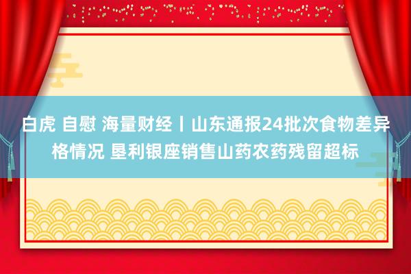 白虎 自慰 海量财经丨山东通报24批次食物差异格情况 垦利银座销售山药农药残留超标