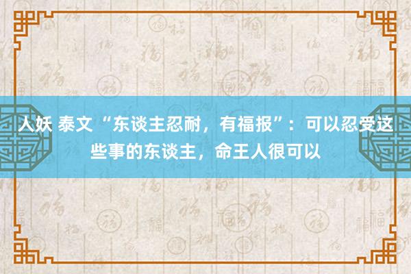 人妖 泰文 “东谈主忍耐，有福报”：可以忍受这些事的东谈主，命王人很可以