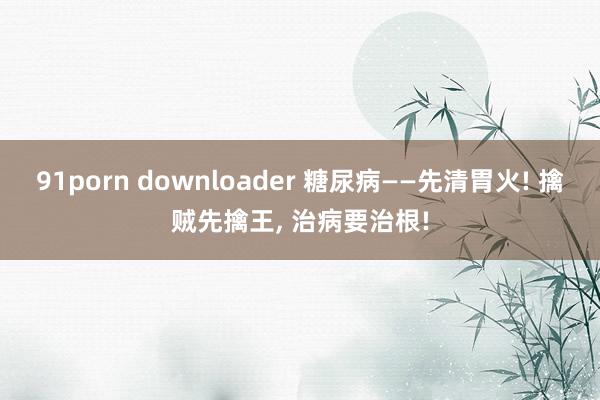 91porn downloader 糖尿病——先清胃火! 擒贼先擒王， 治病要治根!