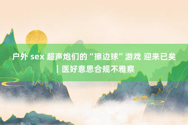 户外 sex 超声炮们的“擦边球”游戏 迎来已矣｜医好意思合规不雅察