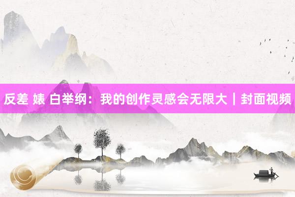 反差 婊 白举纲：我的创作灵感会无限大｜封面视频