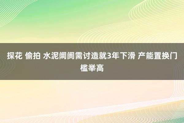 探花 偷拍 水泥阛阓需讨造就3年下滑 产能置换门槛举高