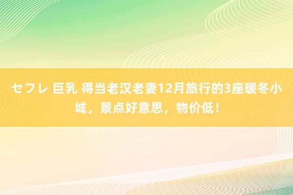 セフレ 巨乳 得当老汉老妻12月旅行的3座暖冬小城，景点好意思，物价低！