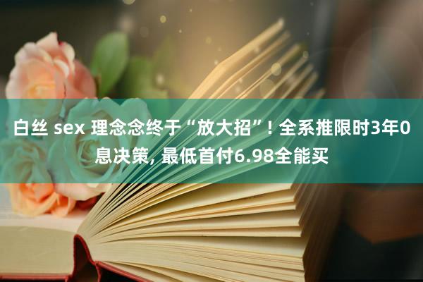 白丝 sex 理念念终于“放大招”! 全系推限时3年0息决策， 最低首付6.98全能买