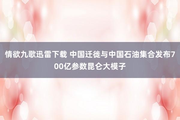 情欲九歌迅雷下载 中国迁徙与中国石油集合发布700亿参数昆仑大模子