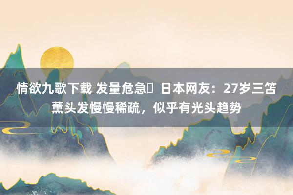 情欲九歌下载 发量危急❗日本网友：27岁三笘薫头发慢慢稀疏，似乎有光头趋势