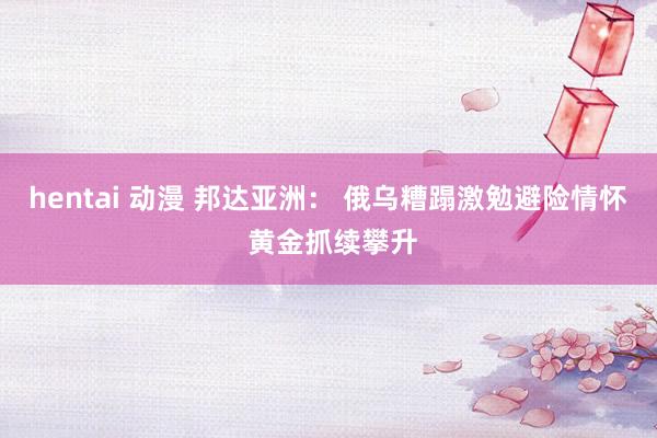 hentai 动漫 邦达亚洲： 俄乌糟蹋激勉避险情怀 黄金抓续攀升