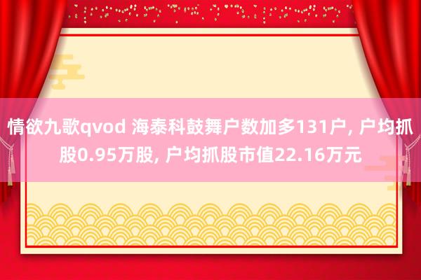 情欲九歌qvod 海泰科鼓舞户数加多131户， 户均抓股0.95万股， 户均抓股市值22.16万元