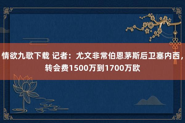 情欲九歌下载 记者：尤文非常伯恩茅斯后卫塞内西，转会费1500万到1700万欧