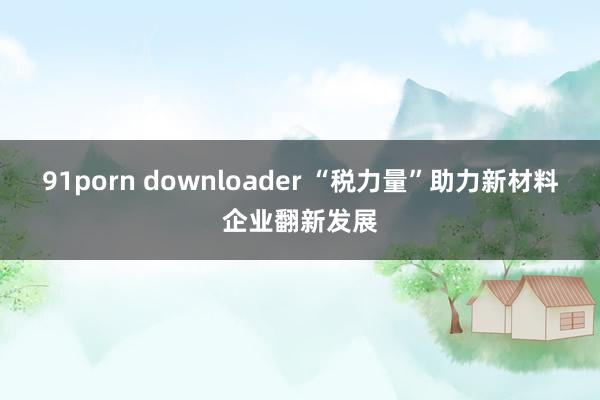 91porn downloader “税力量”助力新材料企业翻新发展