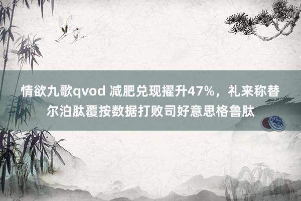 情欲九歌qvod 减肥兑现擢升47%，礼来称替尔泊肽覆按数据打败司好意思格鲁肽