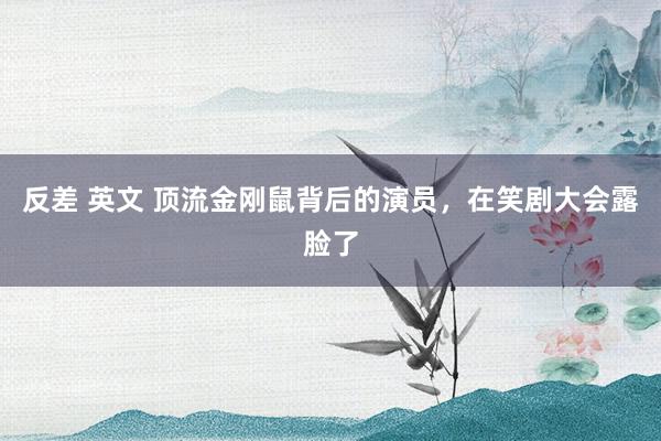 反差 英文 顶流金刚鼠背后的演员，在笑剧大会露脸了