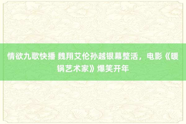 情欲九歌快播 魏翔艾伦孙越银幕整活，电影《暖锅艺术家》爆笑开年